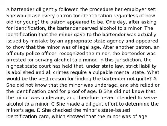 A bartender diligently followed the procedure her employer set: She would ask every patron for identification regardless of how old (or young) the patron appeared to be. One day, after asking for identification, the bartender served alcohol to a minor. The identification that the minor gave to the bartender was actually issued by mistake by an appropriate state agency and appeared to show that the minor was of legal age. After another patron, an off-duty police officer, recognized the minor, the bartender was arrested for serving alcohol to a minor. In this jurisdiction, the highest state court has held that, under state law, strict liability is abolished and all crimes require a culpable mental state. What would be the best reason for finding the bartender not guilty? A She did not know that the minor was underage, and she relied on the identification card for proof of age. B She did not know that the minor was underage, and therefore never intended to serve alcohol to a minor. C She made a diligent effort to determine the minor's age. D She checked the minor's state-issued identification card, which showed that the minor was of age.