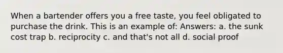 When a bartender offers you a free taste, you feel obligated to purchase the drink. This is an example of: Answers: a. the sunk cost trap b. reciprocity c. and that's not all d. social proof