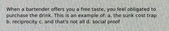 When a bartender offers you a free taste, you feel obligated to purchase the drink. This is an example of: a. the sunk cost trap b. reciprocity c. and that's not all d. social proof