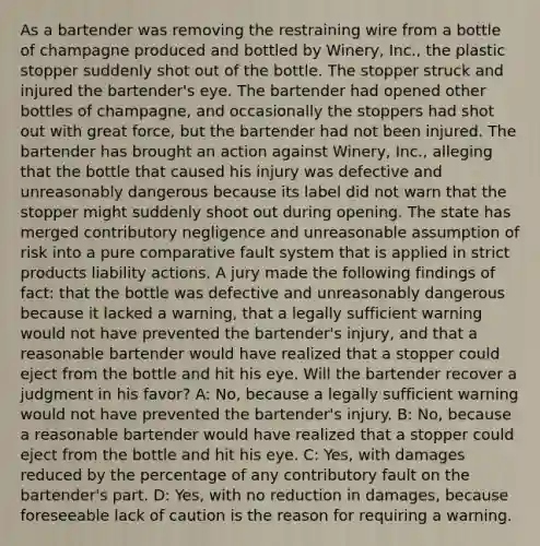 As a bartender was removing the restraining wire from a bottle of champagne produced and bottled by Winery, Inc., the plastic stopper suddenly shot out of the bottle. The stopper struck and injured the bartender's eye. The bartender had opened other bottles of champagne, and occasionally the stoppers had shot out with great force, but the bartender had not been injured. The bartender has brought an action against Winery, Inc., alleging that the bottle that caused his injury was defective and unreasonably dangerous because its label did not warn that the stopper might suddenly shoot out during opening. The state has merged contributory negligence and unreasonable assumption of risk into a pure comparative fault system that is applied in strict products liability actions. A jury made the following findings of fact: that the bottle was defective and unreasonably dangerous because it lacked a warning, that a legally sufficient warning would not have prevented the bartender's injury, and that a reasonable bartender would have realized that a stopper could eject from the bottle and hit his eye. Will the bartender recover a judgment in his favor? A: No, because a legally sufficient warning would not have prevented the bartender's injury. B: No, because a reasonable bartender would have realized that a stopper could eject from the bottle and hit his eye. C: Yes, with damages reduced by the percentage of any contributory fault on the bartender's part. D: Yes, with no reduction in damages, because foreseeable lack of caution is the reason for requiring a warning.