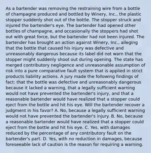 As a bartender was removing the restraining wire from a bottle of champagne produced and bottled by Winery, Inc., the plastic stopper suddenly shot out of the bottle. The stopper struck and injured the bartender's eye. The bartender had opened other bottles of champagne, and occasionally the stoppers had shot out with great force, but the bartender had not been injured. The bartender has brought an action against Winery, Inc., alleging that the bottle that caused his injury was defective and unreasonably dangerous because its label did not warn that the stopper might suddenly shoot out during opening. The state has merged contributory negligence and unreasonable assumption of risk into a pure comparative fault system that is applied in strict products liability actions. A jury made the following findings of fact: that the bottle was defective and unreasonably dangerous because it lacked a warning, that a legally sufficient warning would not have prevented the bartender's injury, and that a reasonable bartender would have realized that a stopper could eject from the bottle and hit his eye. Will the bartender recover a judgment in his favor? A. No, because a legally sufficient warning would not have prevented the bartender's injury. B. No, because a reasonable bartender would have realized that a stopper could eject from the bottle and hit his eye. C. Yes, with damages reduced by the percentage of any contributory fault on the bartender's part. D. Yes, with no reduction in damages, because foreseeable lack of caution is the reason for requiring a warning.