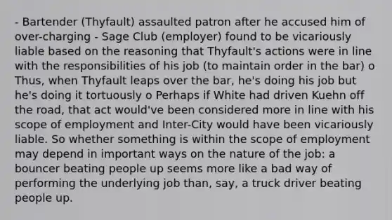 - Bartender (Thyfault) assaulted patron after he accused him of over-charging - Sage Club (employer) found to be vicariously liable based on the reasoning that Thyfault's actions were in line with the responsibilities of his job (to maintain order in the bar) o Thus, when Thyfault leaps over the bar, he's doing his job but he's doing it tortuously o Perhaps if White had driven Kuehn off the road, that act would've been considered more in line with his scope of employment and Inter-City would have been vicariously liable. So whether something is within the scope of employment may depend in important ways on the nature of the job: a bouncer beating people up seems more like a bad way of performing the underlying job than, say, a truck driver beating people up.