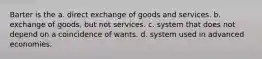 Barter is the a. direct exchange of goods and services. b. exchange of goods, but not services. c. system that does not depend on a coincidence of wants. d. system used in advanced economies.