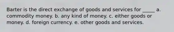 Barter is the direct exchange of goods and services for _____ a. commodity money. b. any kind of money. c. either goods or money. d. foreign currency. e. other goods and services.