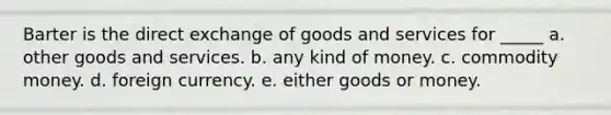 Barter is the direct exchange of goods and services for _____ a. other goods and services. b. any kind of money. c. commodity money. d. foreign currency. e. either goods or money.