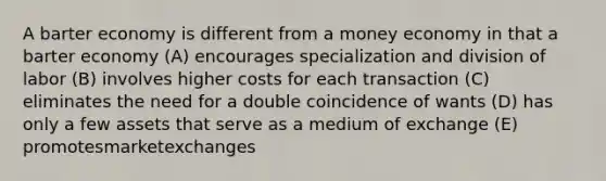 A barter economy is different from a money economy in that a barter economy (A) encourages specialization and division of labor (B) involves higher costs for each transaction (C) eliminates the need for a double coincidence of wants (D) has only a few assets that serve as a medium of exchange (E) promotesmarketexchanges