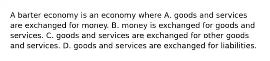 A barter economy is an economy where A. goods and services are exchanged for money. B. money is exchanged for goods and services. C. goods and services are exchanged for other goods and services. D. goods and services are exchanged for liabilities.