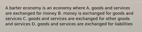 A barter economy is an economy where A. goods and services are exchanged for money B. money is exchanged for goods and services C. goods and services are exchanged for other goods and services D. goods and services are exchanged for liabilities