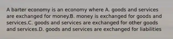 A barter economy is an economy where A. goods and services are exchanged for money.B. money is exchanged for goods and services.C. goods and services are exchanged for other goods and services.D. goods and services are exchanged for liabilities