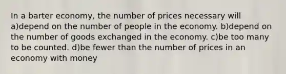 In a barter economy, the number of prices necessary will a)depend on the number of people in the economy. b)depend on the number of goods exchanged in the economy. c)be too many to be counted. d)be fewer than the number of prices in an economy with money