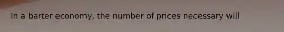 In a barter economy, the number of prices necessary will