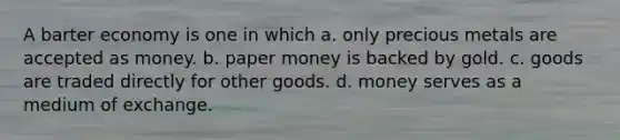 A barter economy is one in which a. only precious metals are accepted as money. b. paper money is backed by gold. c. goods are traded directly for other goods. d. money serves as a medium of exchange.