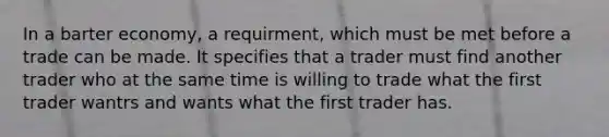 In a barter economy, a requirment, which must be met before a trade can be made. It specifies that a trader must find another trader who at the same time is willing to trade what the first trader wantrs and wants what the first trader has.