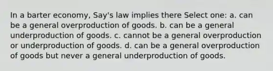 In a barter economy, Say's law implies there Select one: a. can be a general overproduction of goods. b. can be a general underproduction of goods. c. cannot be a general overproduction or underproduction of goods. d. can be a general overproduction of goods but never a general underproduction of goods.