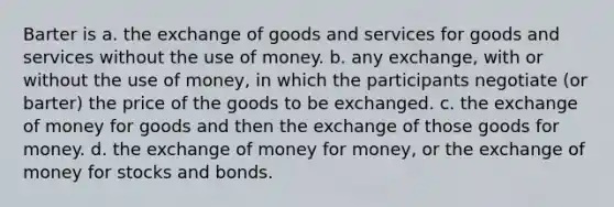 Barter is a. the exchange of goods and services for goods and services without the use of money. b. any exchange, with or without the use of money, in which the participants negotiate (or barter) the price of the goods to be exchanged. c. the exchange of money for goods and then the exchange of those goods for money. d. the exchange of money for money, or the exchange of money for stocks and bonds.