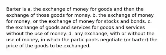 Barter is a. the exchange of money for goods and then the exchange of those goods for money. b. the exchange of money for money, or the exchange of money for stocks and bonds. c. the exchange of goods and services for goods and services without the use of money. d. any exchange, with or without the use of money, in which the participants negotiate (or barter) the price of the goods to be exchanged.