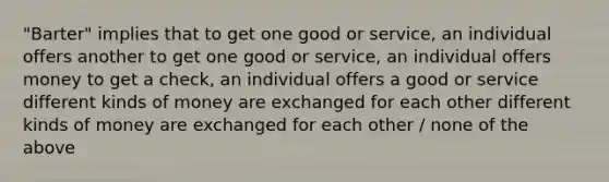 "Barter" implies that to get one good or service, an individual offers another to get one good or service, an individual offers money to get a check, an individual offers a good or service different kinds of money are exchanged for each other different kinds of money are exchanged for each other / none of the above