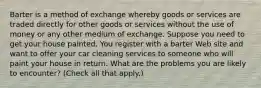 Barter is a method of exchange whereby goods or services are traded directly for other goods or services without the use of money or any other medium of exchange. Suppose you need to get your house painted. You register with a barter Web site and want to offer your car cleaning services to someone who will paint your house in return. What are the problems you are likely to​ encounter? ​(Check all that apply​.)