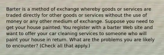 Barter is a method of exchange whereby goods or services are traded directly for other goods or services without the use of money or any other medium of exchange. Suppose you need to get your house painted. You register with a barter Web site and want to offer your car cleaning services to someone who will paint your house in return. What are the problems you are likely to​ encounter? ​(Check all that apply​.)