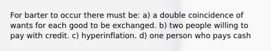 For barter to occur there must be: a) a double coincidence of wants for each good to be exchanged. b) two people willing to pay with credit. c) hyperinflation. d) one person who pays cash