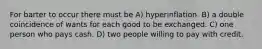 For barter to occur there must be A) hyperinflation. B) a double coincidence of wants for each good to be exchanged. C) one person who pays cash. D) two people willing to pay with credit.