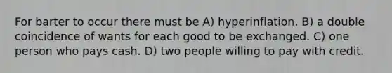 For barter to occur there must be A) hyperinflation. B) a double coincidence of wants for each good to be exchanged. C) one person who pays cash. D) two people willing to pay with credit.