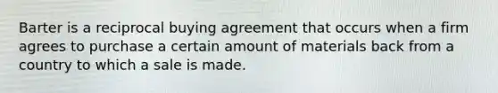 Barter is a reciprocal buying agreement that occurs when a firm agrees to purchase a certain amount of materials back from a country to which a sale is made.