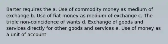 Barter requires the a. Use of commodity money as medium of exchange b. Use of fiat money as medium of exchange c. The triple non-coincidence of wants d. Exchange of goods and services directly for other goods and services e. Use of money as a unit of account