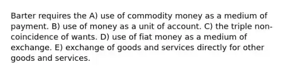 Barter requires the A) use of commodity money as a medium of payment. B) use of money as a unit of account. C) the triple non-coincidence of wants. D) use of fiat money as a medium of exchange. E) exchange of goods and services directly for other goods and services.