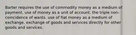 Barter requires the use of commodity money as a medium of payment. use of money as a unit of account. the triple non-coincidence of wants. use of fiat money as a medium of exchange. exchange of goods and services directly for other goods and services.