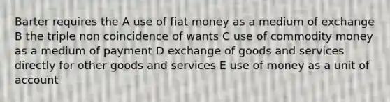 Barter requires the A use of fiat money as a medium of exchange B the triple non coincidence of wants C use of commodity money as a medium of payment D exchange of goods and services directly for other goods and services E use of money as a unit of account