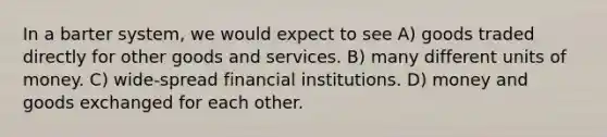 In a barter system, we would expect to see A) goods traded directly for other goods and services. B) many different units of money. C) wide-spread financial institutions. D) money and goods exchanged for each other.