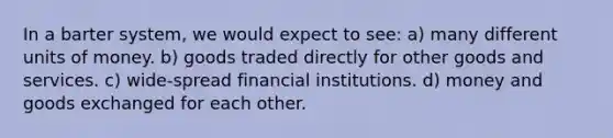 In a barter​ system, we would expect to see: a) many different units of money. b) goods traded directly for other goods and services. c) wide-spread financial institutions. d) money and goods exchanged for each other.