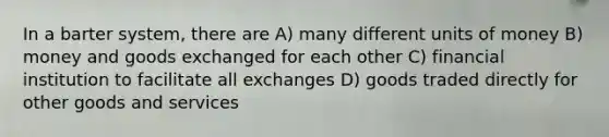 In a barter system, there are A) many different units of money B) money and goods exchanged for each other C) financial institution to facilitate all exchanges D) goods traded directly for other goods and services