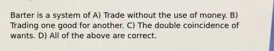 Barter is a system of A) Trade without the use of money. B) Trading one good for another. C) The double coincidence of wants. D) All of the above are correct.