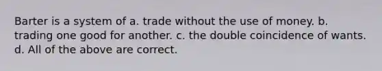 Barter is a system of a. trade without the use of money. b. trading one good for another. c. the double coincidence of wants. d. All of the above are correct.