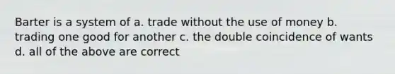 Barter is a system of a. trade without the use of money b. trading one good for another c. the double coincidence of wants d. all of the above are correct