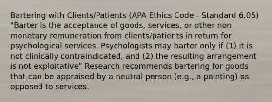 Bartering with Clients/Patients (APA Ethics Code - Standard 6.05) "Barter is the acceptance of goods, services, or other non monetary remuneration from clients/patients in return for psychological services. Psychologists may barter only if (1) it is not clinically contraindicated, and (2) the resulting arrangement is not exploitative" Research recommends bartering for goods that can be appraised by a neutral person (e.g., a painting) as opposed to services.