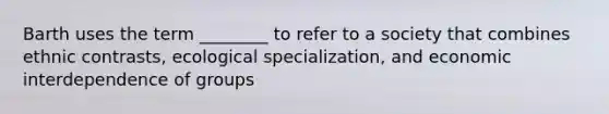 Barth uses the term ________ to refer to a society that combines ethnic contrasts, ecological specialization, and economic interdependence of groups