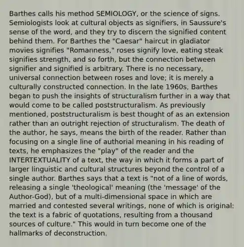 Barthes calls his method SEMIOLOGY, or the science of signs. Semiologists look at cultural objects as signifiers, in Saussure's sense of the word, and they try to discern the signified content behind them. For Barthes the "Caesar" haircut in gladiator movies signifies "Romanness," roses signify love, eating steak signifies strength, and so forth, but the connection between signifier and signified is arbitrary. There is no necessary, universal connection between roses and love; it is merely a culturally constructed connection. In the late 1960s, Barthes began to push the insights of structuralism further in a way that would come to be called poststructuralism. As previously mentioned, poststructuralism is best thought of as an extension rather than an outright rejection of structuralism. The death of the author, he says, means the birth of the reader. Rather than focusing on a single line of authorial meaning in his reading of texts, he emphasizes the "play" of the reader and the INTERTEXTUALITY of a text, the way in which it forms a part of larger linguistic and cultural structures beyond the control of a single author. Barthes says that a text is "not of a line of words, releasing a single 'theological' meaning (the 'message' of the Author-God), but of a multi-dimensional space in which are married and contested several writings, none of which is original: the text is a fabric of quotations, resulting from a thousand sources of culture." This would in turn become one of the hallmarks of deconstruction.