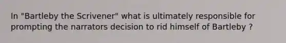 In "Bartleby the Scrivener" what is ultimately responsible for prompting the narrators decision to rid himself of Bartleby ?