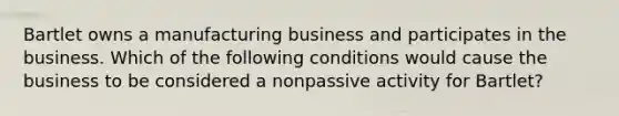 Bartlet owns a manufacturing business and participates in the business. Which of the following conditions would cause the business to be considered a nonpassive activity for Bartlet?