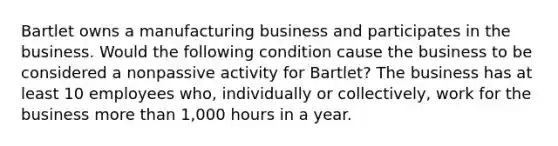 Bartlet owns a manufacturing business and participates in the business. Would the following condition cause the business to be considered a nonpassive activity for Bartlet? The business has at least 10 employees who, individually or collectively, work for the business more than 1,000 hours in a year.