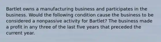 Bartlet owns a manufacturing business and participates in the business. Would the following condition cause the business to be considered a nonpassive activity for Bartlet? The business made a profit in any three of the last five years that preceded the current year.