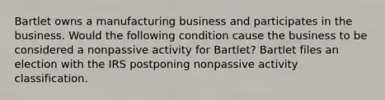 Bartlet owns a manufacturing business and participates in the business. Would the following condition cause the business to be considered a nonpassive activity for Bartlet? Bartlet files an election with the IRS postponing nonpassive activity classification.