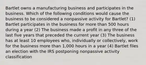 Bartlet owns a manufacturing business and participates in the business. Which of the following conditions would cause the business to be considered a nonpassive activity for Bartlet? (1) Bartlet participates in the business for <a href='https://www.questionai.com/knowledge/keWHlEPx42-more-than' class='anchor-knowledge'>more than</a> 500 hours during a year (2) The business made a profit in any three of the last five years that preceded the current year (3) The business has at least 10 employees who, individually or collectively, work for the business more than 1,000 hours in a year (4) Bartlet files an election with the IRS postponing nonpassive activity classification