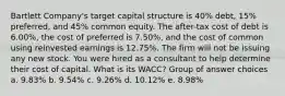 Bartlett Company's target capital structure is 40% debt, 15% preferred, and 45% common equity. The after-tax cost of debt is 6.00%, the cost of preferred is 7.50%, and the cost of common using reinvested earnings is 12.75%. The firm will not be issuing any new stock. You were hired as a consultant to help determine their cost of capital. What is its WACC? Group of answer choices a. 9.83% b. 9.54% c. 9.26% d. 10.12% e. 8.98%