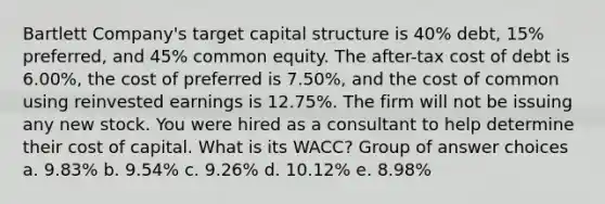 Bartlett Company's target capital structure is 40% debt, 15% preferred, and 45% common equity. The after-tax cost of debt is 6.00%, the cost of preferred is 7.50%, and the cost of common using reinvested earnings is 12.75%. The firm will not be issuing any new stock. You were hired as a consultant to help determine their cost of capital. What is its WACC? Group of answer choices a. 9.83% b. 9.54% c. 9.26% d. 10.12% e. 8.98%