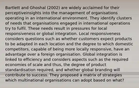 Bartlett and Ghoshal (2002) are widely acclaimed for their perceptiveinsights into the management of organisations operating in an international environment. They identify clusters of needs that organisations engaged in international operations try to fulfil. These needs result in pressures for local responsiveness or global integration. Local responsiveness considers questions such as whether customers expect products to be adapted in each location and the degree to which domestic competitors, capable of being more locally responsive, have an advantage over a foreign organisation. Global integration is linked to efficiency and considers aspects such as the required economies of scale and thus, the degree of product standardisation required, and whether global branding will contribute to success. They proposed a matrix of strategies which multinational organisations can adopt based on what?