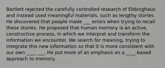 Bartlett rejected the carefully controlled research of Ebbinghaus and instead used meaningful materials, such as lengthy stories. He discovered that people made ___ errors when trying to recall these stories. He proposed that human memory is an active, constructive process, in which we interpret and transform the information we encounter. We search for meaning, trying to integrate this new information so that it is more consistent with our own ____ ___. He put more of an emphasis on a ____-based approach to memory.